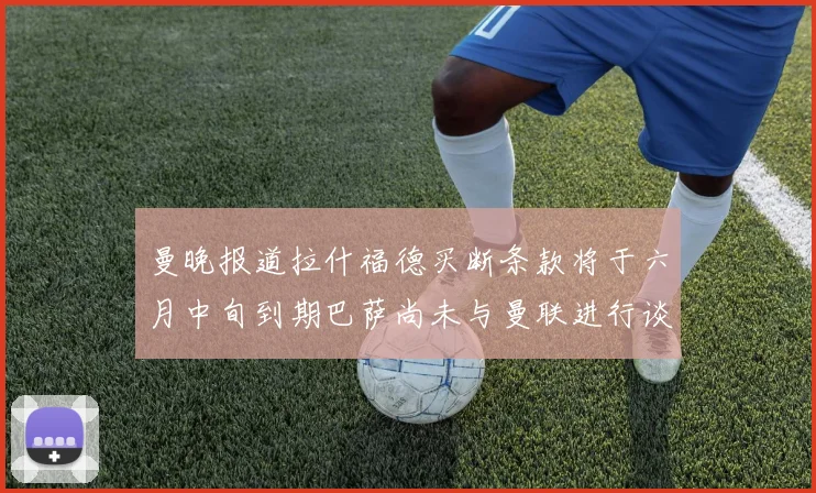曼晚报道拉什福德买断条款将于六月中旬到期巴萨尚未与曼联进行谈判