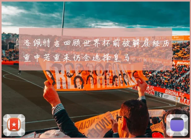 洛佩特吉回顾世界杯前被解雇经历重申若重来仍会选择皇马