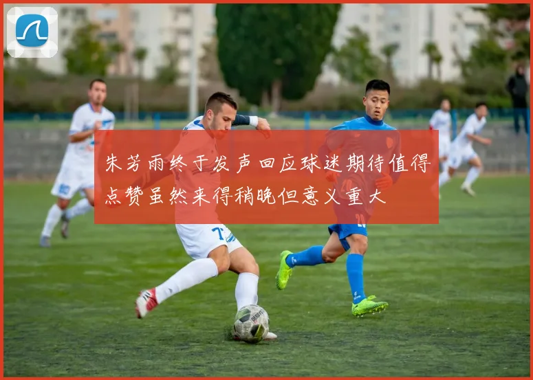 朱芳雨终于发声回应球迷期待值得点赞虽然来得稍晚但意义重大