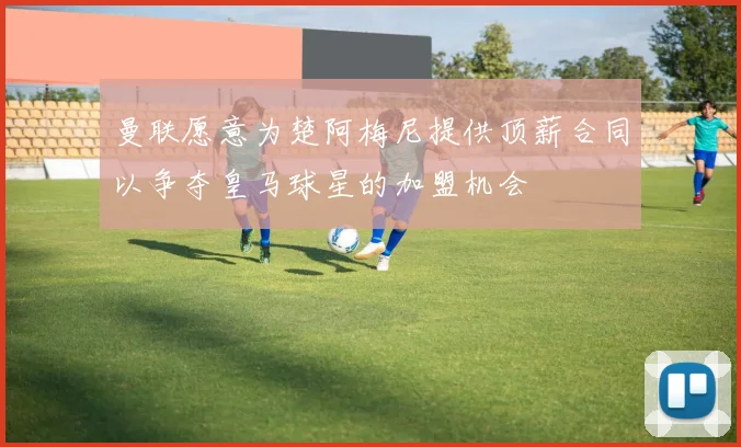 曼联愿意为楚阿梅尼提供顶薪合同以争夺皇马球星的加盟机会