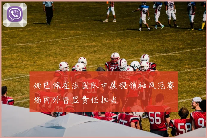 姆巴佩在法国队中展现领袖风范赛场内外皆显责任担当