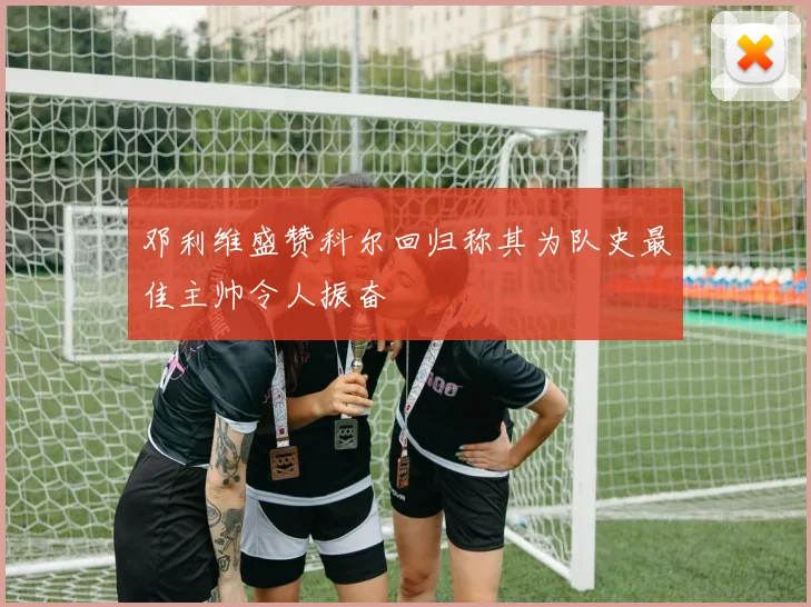 邓利维盛赞科尔回归称其为队史最佳主帅令人振奋