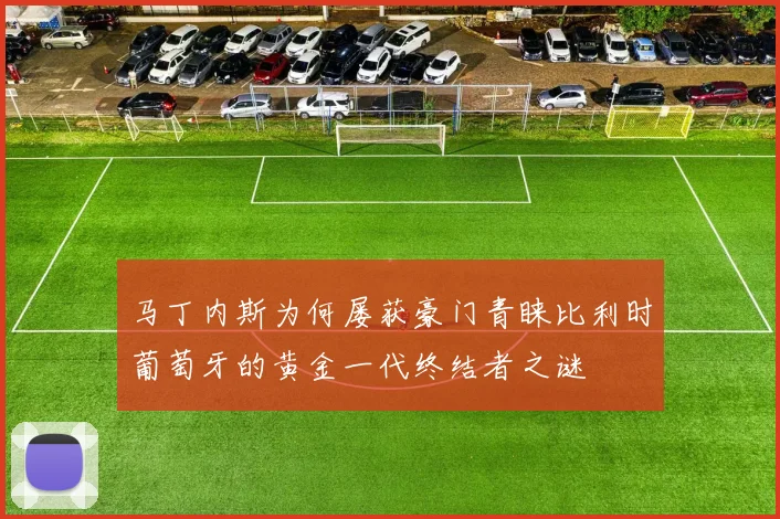 马丁内斯为何屡获豪门青睐比利时葡萄牙的黄金一代终结者之谜