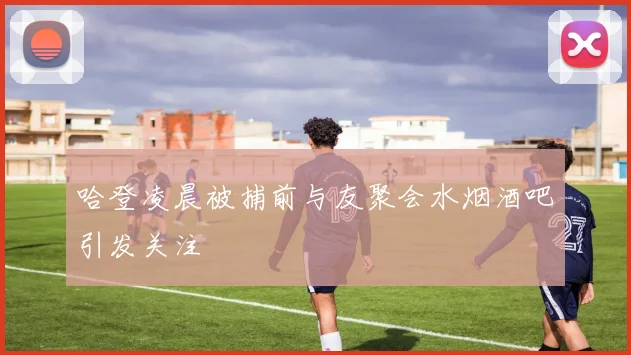 哈登凌晨被捕前与友聚会水烟酒吧引发关注