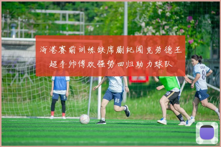 海港赛前训练缺席蒯纪闻克劳德王燊超李帅傅欢强势回归助力球队