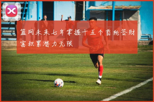 篮网未来七年掌握十五个首轮签财富积累潜力无限