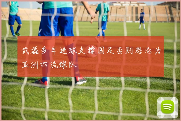 武磊多年进球支撑国足否则恐沦为亚洲四流球队
