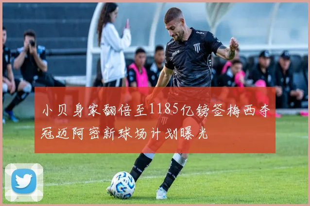 小贝身家翻倍至1185亿镑签梅西夺冠迈阿密新球场计划曝光