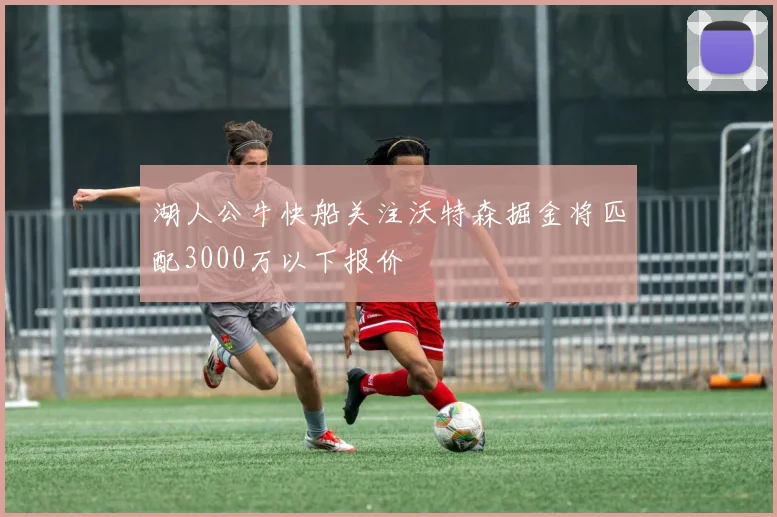 湖人公牛快船关注沃特森掘金将匹配3000万以下报价