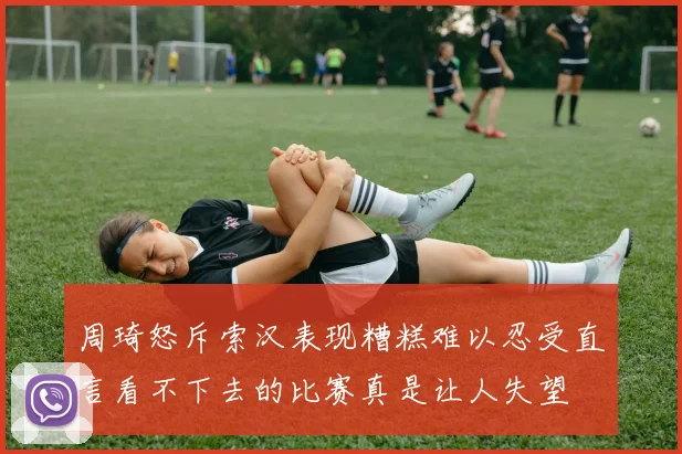 周琦怒斥索汉表现糟糕难以忍受直言看不下去的比赛真是让人失望