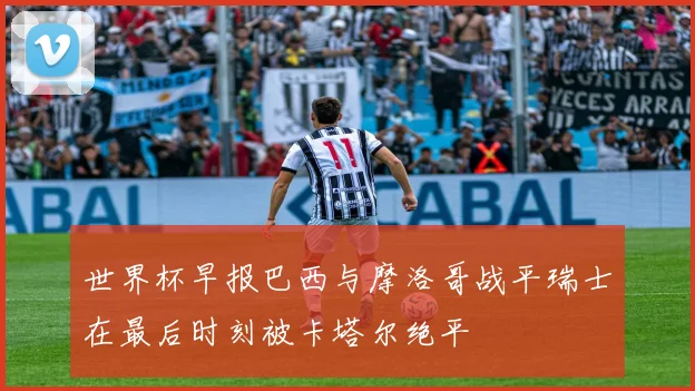世界杯早报巴西与摩洛哥战平瑞士在最后时刻被卡塔尔绝平
