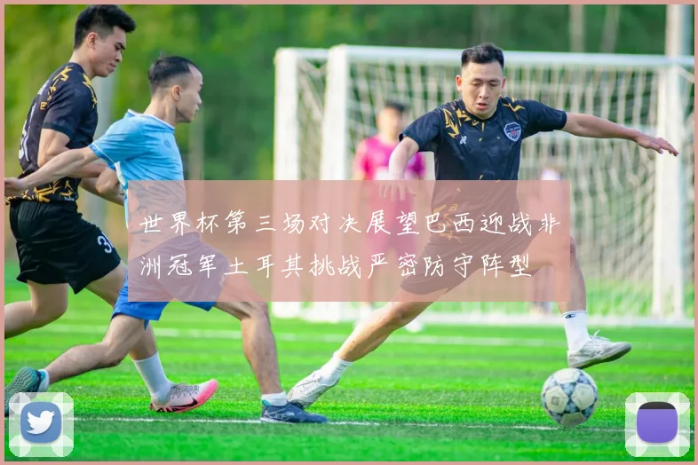 世界杯第三场对决展望巴西迎战非洲冠军土耳其挑战严密防守阵型