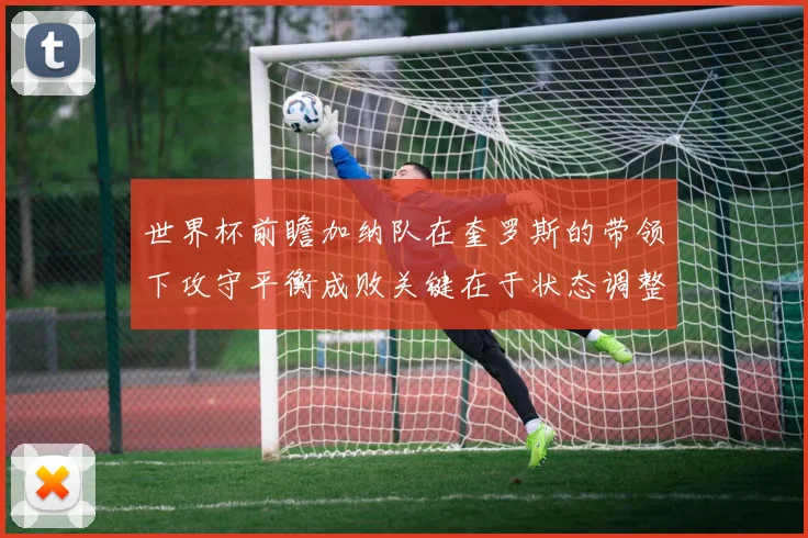 世界杯前瞻加纳队在奎罗斯的带领下攻守平衡成败关键在于状态调整