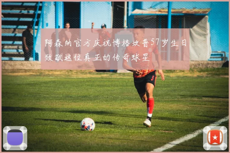 阿森纳官方庆祝博格坎普57岁生日致敬这位真正的传奇球星